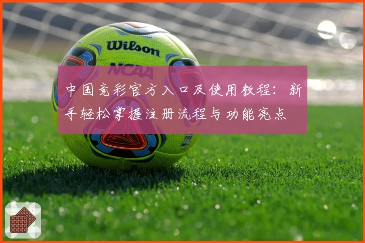中国竞彩官方入口及使用教程：新手轻松掌握注册流程与功能亮点