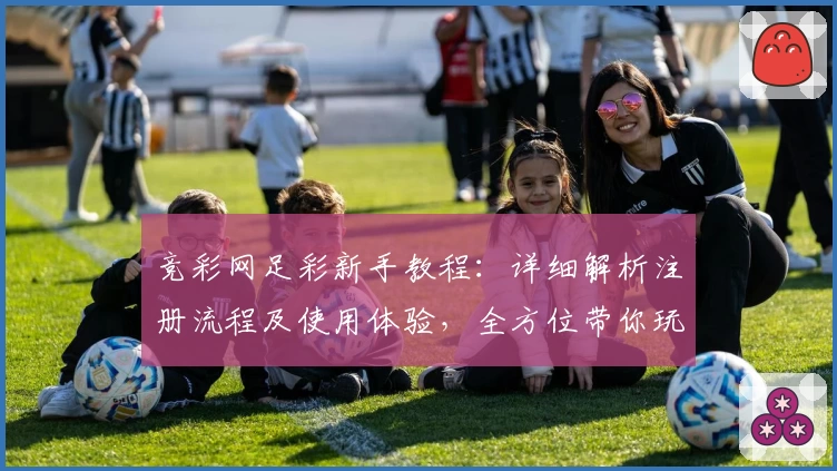 竞彩网足彩新手教程：详细解析注册流程及使用体验，全方位带你玩转足彩世界