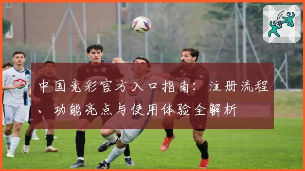 中国竞彩官方入口指南：注册流程、功能亮点与使用体验全解析