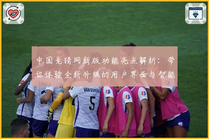 中国竞猜网新版功能亮点解析:带你体验全新升级的用户界面与智能化服务