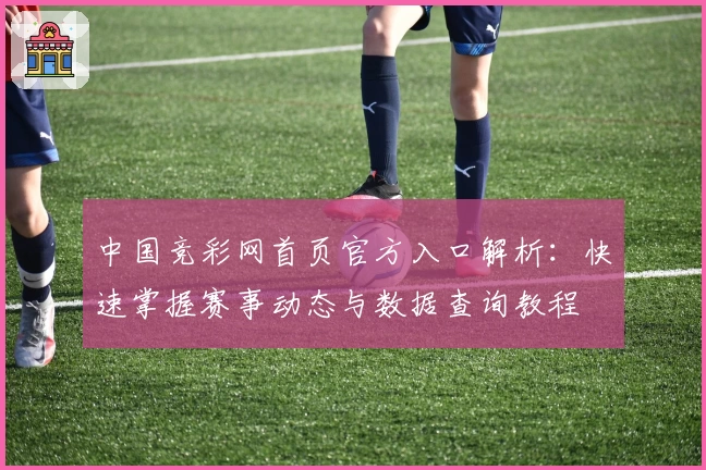 中国竞彩网首页官方入口解析：快速掌握赛事动态与数据查询教程