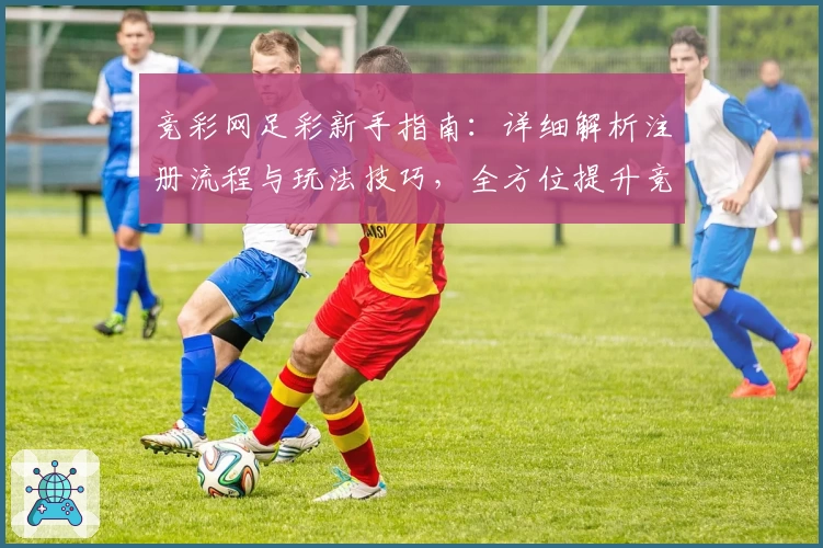 竞彩网足彩新手指南:详细解析注册流程与玩法技巧,全方位提升竞猜乐趣