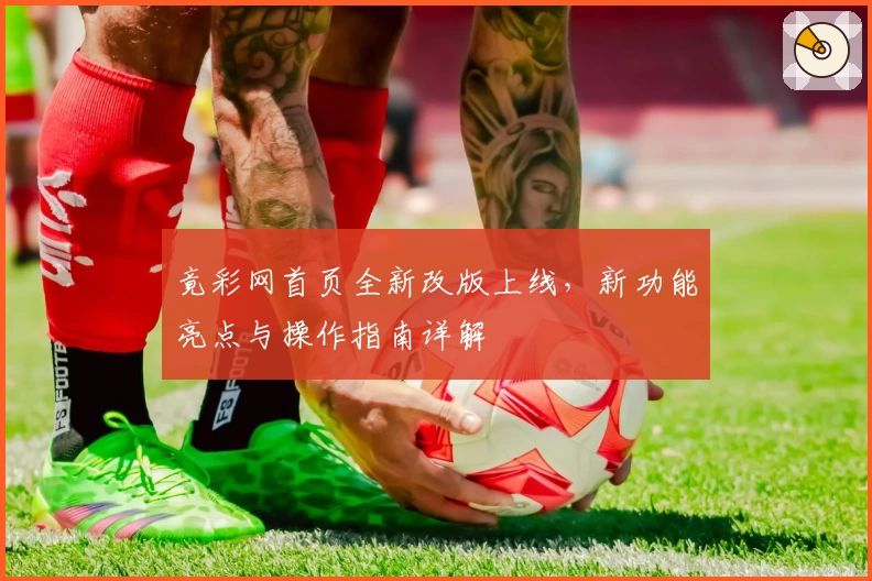 竟彩网首页全新改版上线，新功能亮点与操作指南详解