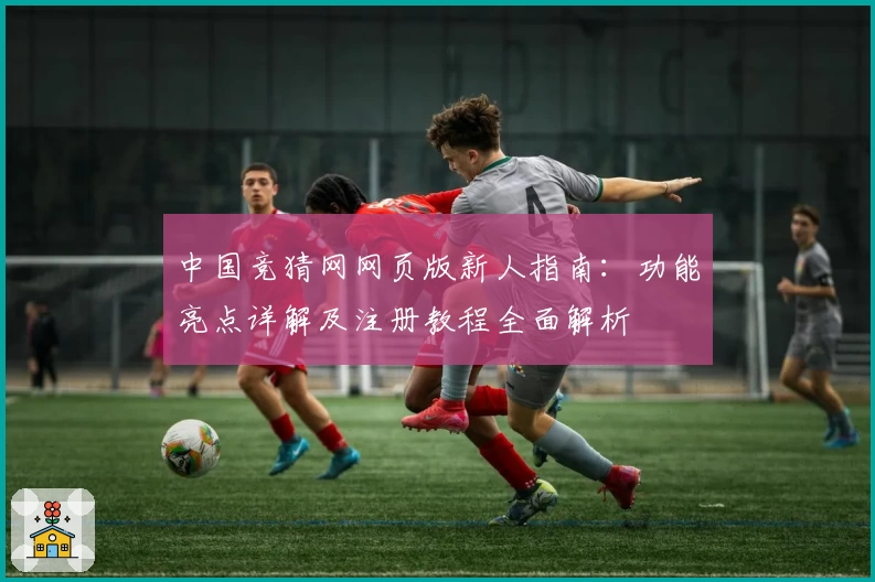 中国竞猜网网页版新人指南：功能亮点详解及注册教程全面解析
