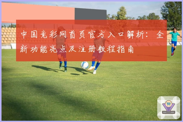 中国竞彩网首页官方入口解析：全新功能亮点及注册教程指南