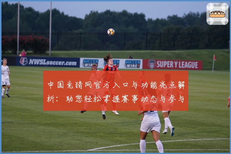 中国竞猜网官方入口与功能亮点解析：助您轻松掌握赛事动态与参与方式