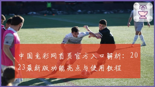 中国竞彩网首页官方入口解析：2023最新版功能亮点与使用教程
