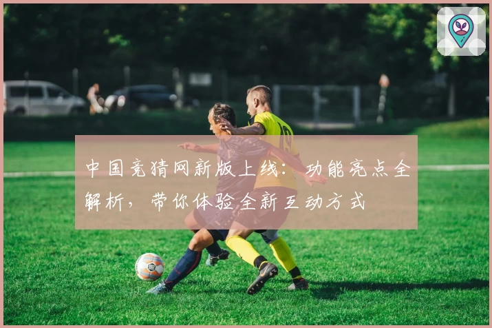 中国竞猜网新版上线:功能亮点全解析,带你体验全新互动方式