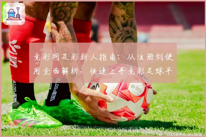 竞彩网足彩新人指南：从注册到使用全面解析，快速上手竞彩足球平台