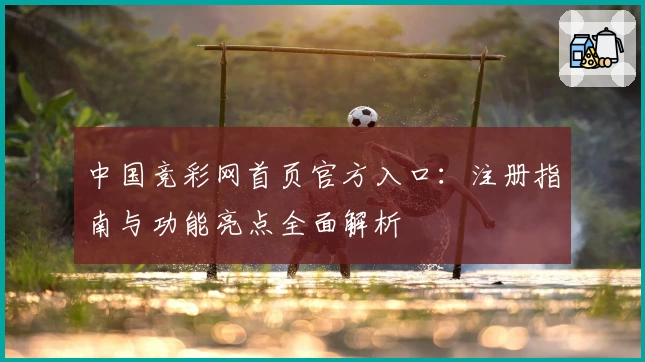 中国竞彩网首页官方入口：注册指南与功能亮点全面解析
