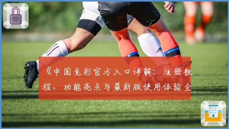 《中国竞彩官方入口详解：注册教程、功能亮点与最新版使用体验全面解析》