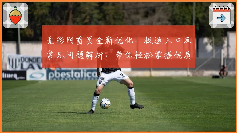 竞彩网首页全新优化！极速入口及常见问题解析，带你轻松掌握优质赛事资讯