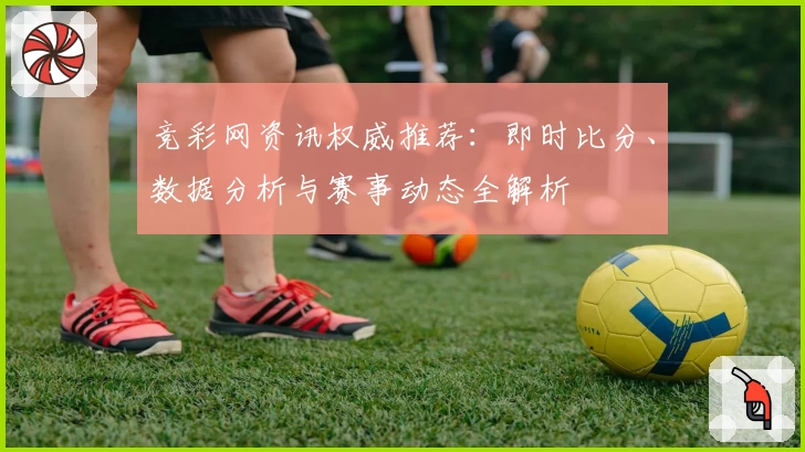竞彩网资讯权威推荐：即时比分、数据分析与赛事动态全解析